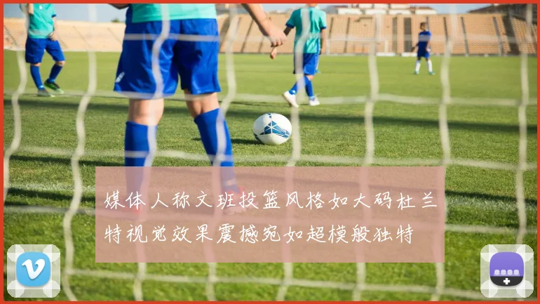 媒体人称文班投篮风格如大码杜兰特视觉效果震撼宛如超模般独特