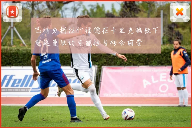 巴特分析拉什福德在卡里克执教下重返曼联的可能性与转会前景