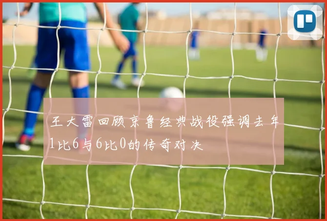 王大雷回顾京鲁经典战役强调去年1比6与6比0的传奇对决