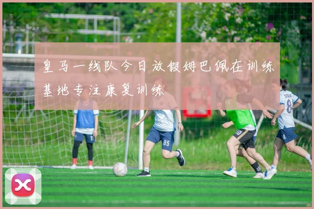 皇马一线队今日放假姆巴佩在训练基地专注康复训练