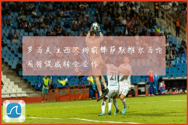 罗马关注西汉姆前锋萨默维尔马伦或将促成转会合作