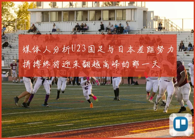媒体人分析U23国足与日本差距努力拼搏终将迎来翻越高峰的那一天