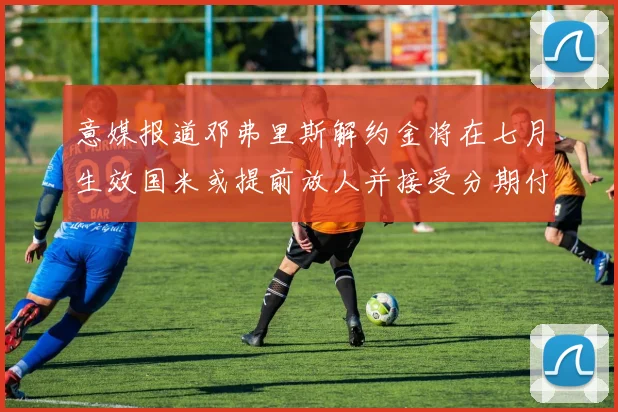 意媒报道邓弗里斯解约金将在七月生效国米或提前放人并接受分期付款