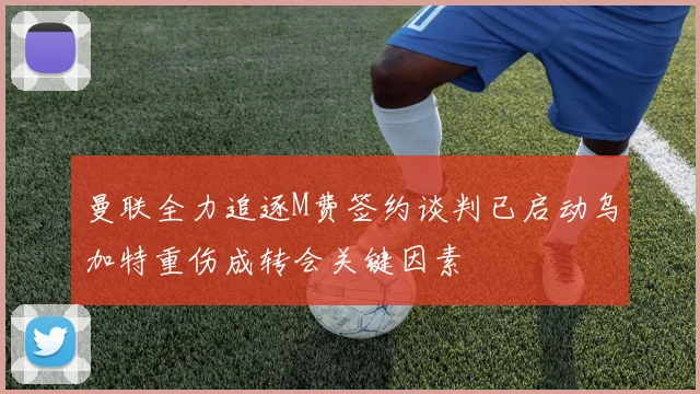 曼联全力追逐M费签约谈判已启动乌加特重伤成转会关键因素