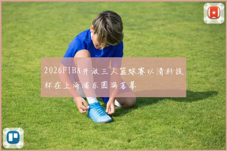 2026FIBA开放三人篮球赛以清科技杯在上海浦东圆满落幕
