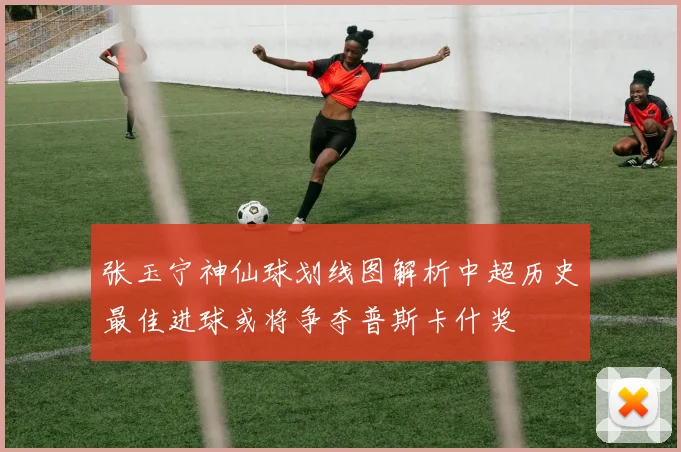 张玉宁神仙球划线图解析中超历史最佳进球或将争夺普斯卡什奖