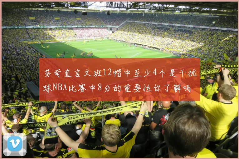 芬奇直言文班12帽中至少4个是干扰球NBA比赛中8分的重要性你了解吗