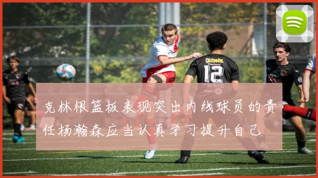 克林根篮板表现突出内线球员的责任杨瀚森应当认真学习提升自己