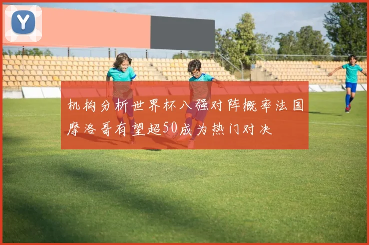 机构分析世界杯八强对阵概率法国摩洛哥有望超50成为热门对决