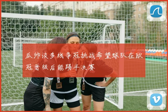 瓜帅谈多线争冠挑战希望球队在欧冠晋级后能踢半决赛