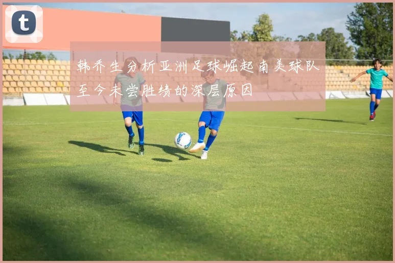 韩乔生分析亚洲足球崛起南美球队至今未尝胜绩的深层原因