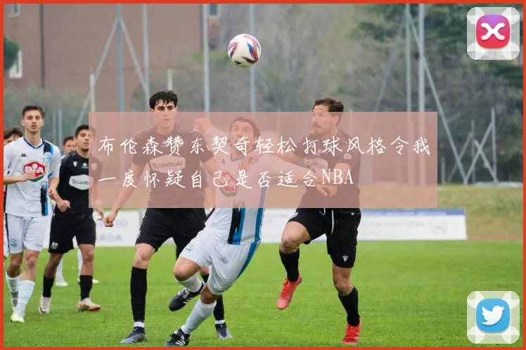 布伦森赞东契奇轻松打球风格令我一度怀疑自己是否适合NBA