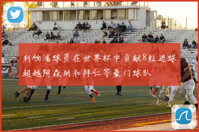 利物浦球员在世界杯中贡献8粒进球超越阿森纳和拜仁等豪门球队