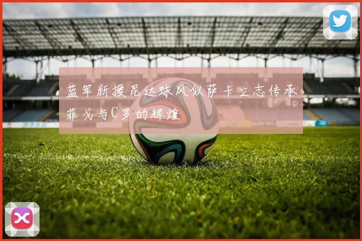 蓝军新援昆达球风似萨卡立志传承菲戈与C罗的辉煌
