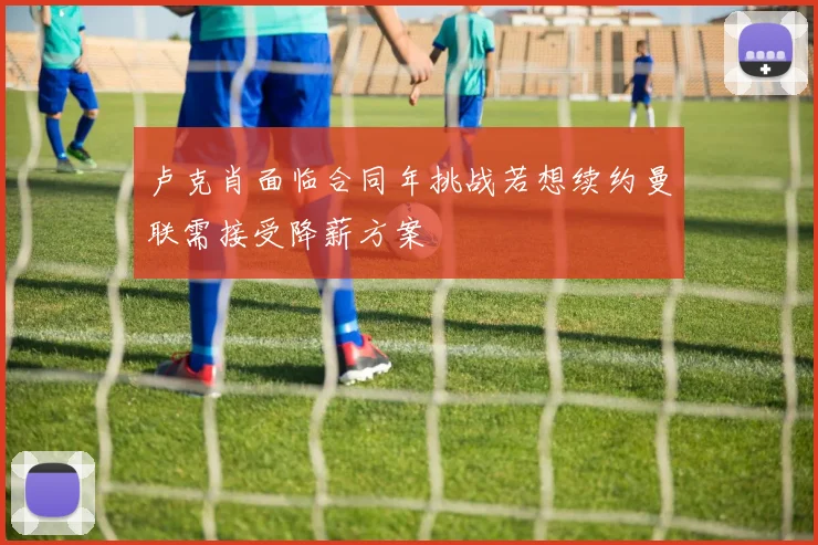 卢克肖面临合同年挑战若想续约曼联需接受降薪方案