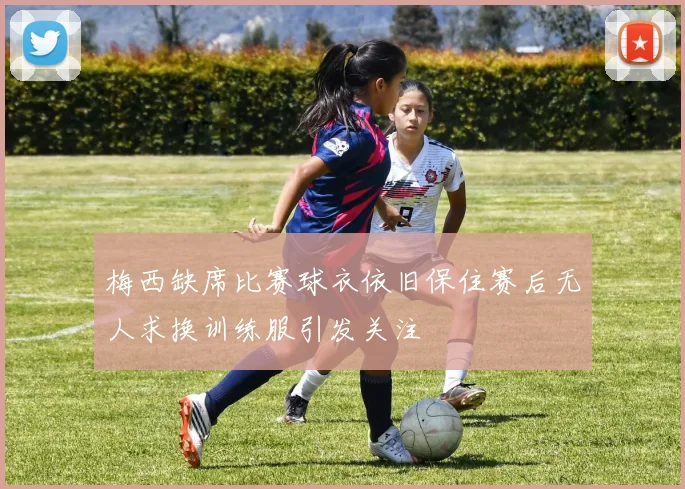 梅西缺席比赛球衣依旧保住赛后无人求换训练服引发关注