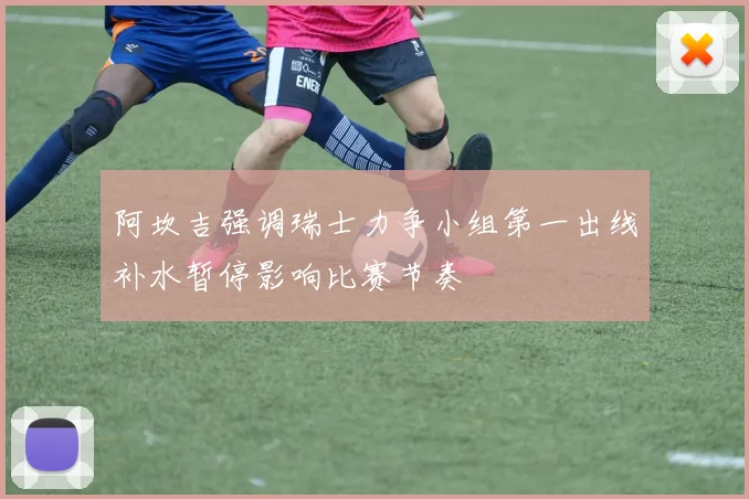 阿坎吉强调瑞士力争小组第一出线补水暂停影响比赛节奏