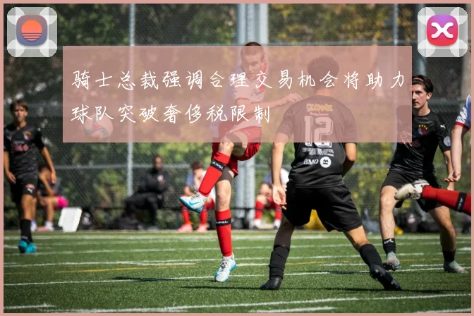 骑士总裁强调合理交易机会将助力球队突破奢侈税限制