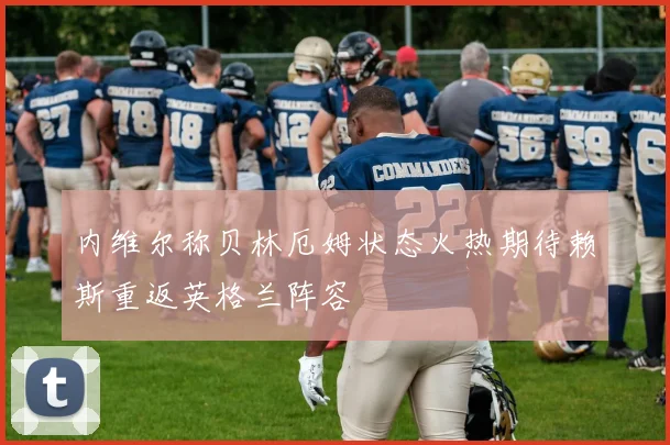 内维尔称贝林厄姆状态火热期待赖斯重返英格兰阵容
