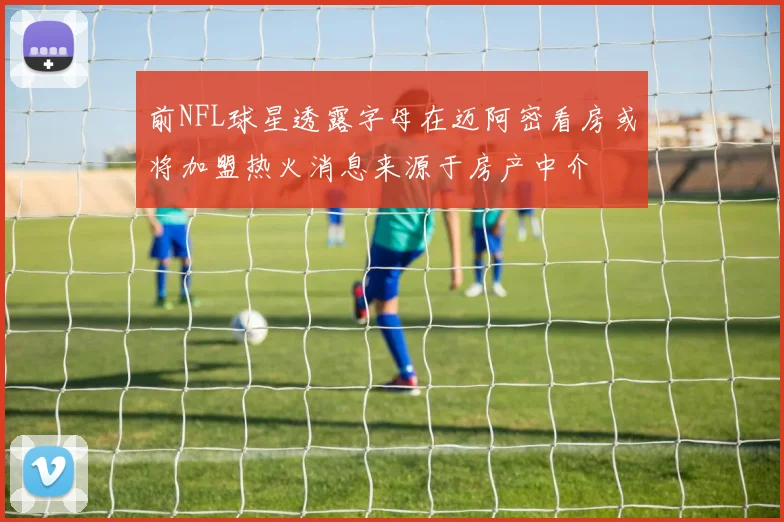 前NFL球星透露字母在迈阿密看房或将加盟热火消息来源于房产中介