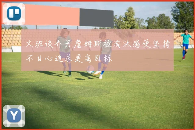 文班谈乔丹詹姆斯被淘汰感受坚持不甘心追求更高目标