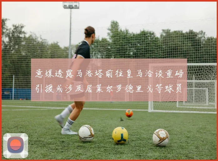 意媒透露马洛塔前往皇马洽谈重磅引援或涉及居莱尔罗德里戈等球员