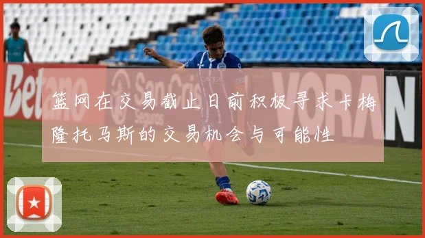 篮网在交易截止日前积极寻求卡梅隆托马斯的交易机会与可能性