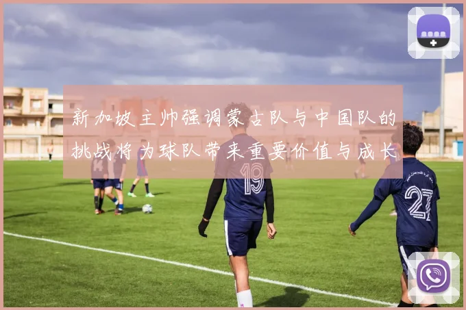 新加坡主帅强调蒙古队与中国队的挑战将为球队带来重要价值与成长机会